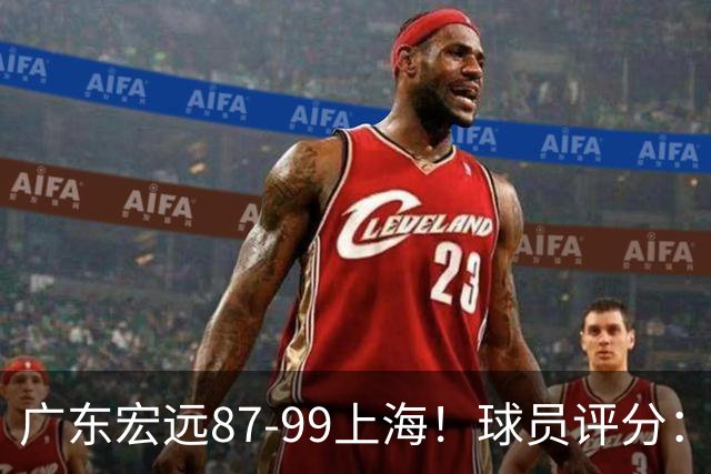广东宏远87-99上海！球员评分：2人满分，2人良好，4人不合格